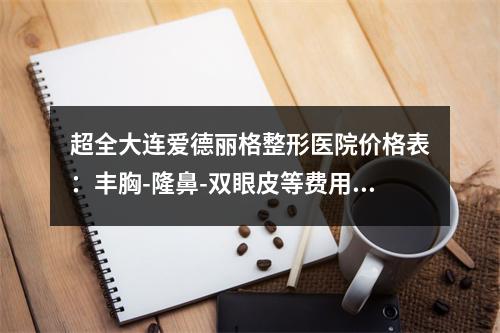 超全大连爱德丽格整形医院价格表：丰胸-隆鼻-双眼皮等费用快码住了