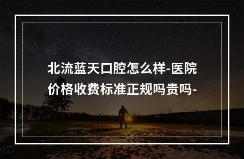 北流蓝天口腔怎么样-医院价格收费标准正规吗贵吗-