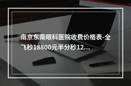 南京东南眼科医院收费价格表-全飞秒18800元半分秒12800元激光13