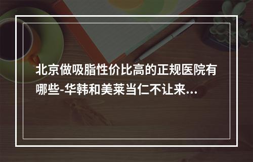 北京做吸脂性价比高的正规医院有哪些-华韩和美莱当仁不让来看预约方式