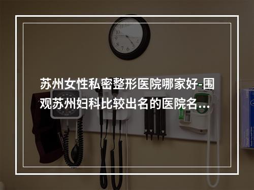 苏州女性私密整形医院哪家好-围观苏州妇科比较出名的医院名单