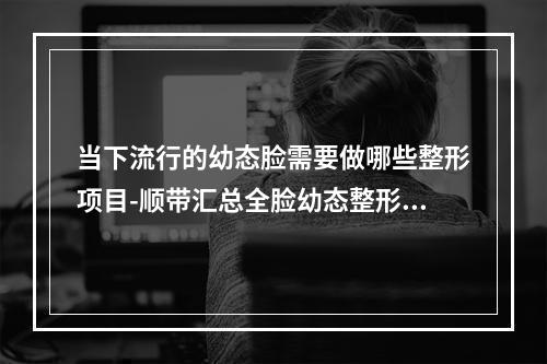 当下流行的幼态脸需要做哪些整形项目-顺带汇总全脸幼态整形多少钱