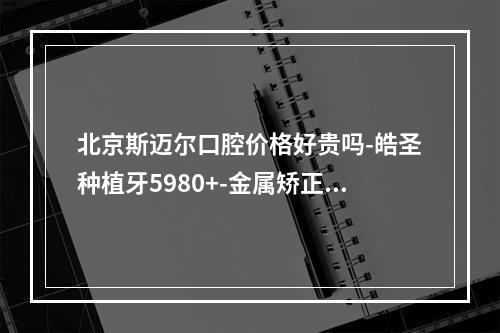 北京斯迈尔口腔价格好贵吗-皓圣种植牙5980+-金属矫正22000+