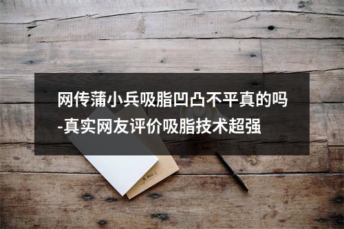 网传蒲小兵吸脂凹凸不平真的吗-真实网友评价吸脂技术超强