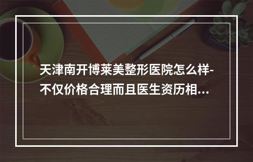 天津南开博莱美整形医院怎么样-不仅价格合理而且医生资历相当好