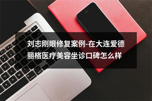 刘志刚眼修复案例-在大连爱德丽格医疗美容坐诊口碑怎么样