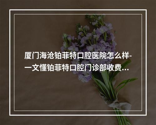 厦门海沧铂菲特口腔医院怎么样-一文懂铂菲特口腔门诊部收费和地址在哪儿