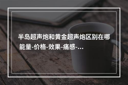 半岛超声炮和黄金超声炮区别在哪 能量-价格-效果-痛感-维持时间-防伪来测评