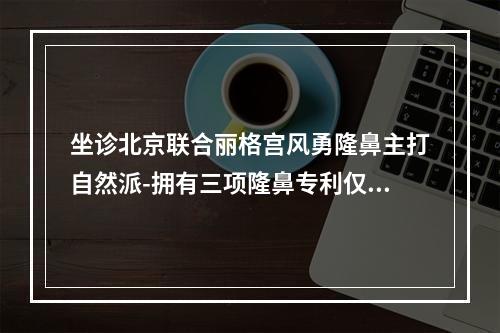 坐诊北京联合丽格宫风勇隆鼻主打自然派-拥有三项隆鼻专利仅需49800