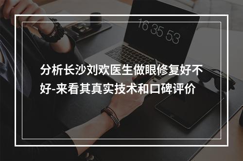 分析长沙刘欢医生做眼修复好不好-来看其真实技术和口碑评价