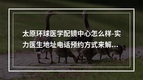 太原环球医学配镜中心怎么样-实力医生地址电话预约方式来解密