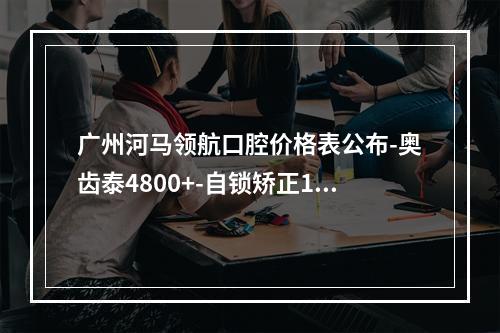 广州河马领航口腔价格表公布-奥齿泰4800+-自锁矫正12800起