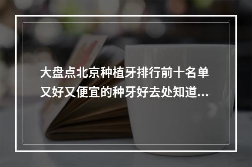 大盘点北京种植牙排行前十名单 又好又便宜的种牙好去处知道了