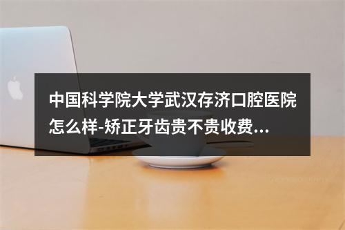 中国科学院大学武汉存济口腔医院怎么样-矫正牙齿贵不贵收费标准正规吗-