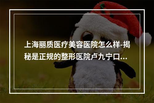 上海丽质医疗美容医院怎么样-揭秘是正规的整形医院卢九宁口碑挺靠谱的