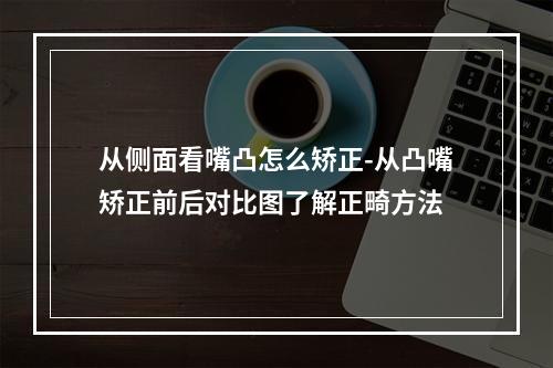 从侧面看嘴凸怎么矫正-从凸嘴矫正前后对比图了解正畸方法