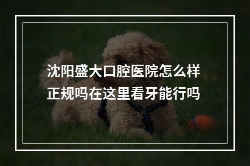 沈阳盛大口腔医院怎么样 正规吗在这里看牙能行吗