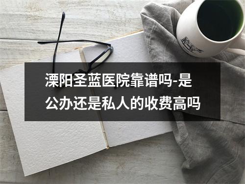 溧阳圣蓝医院靠谱吗-是公办还是私人的收费高吗