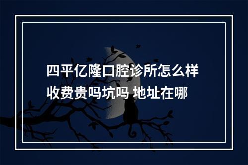 四平亿隆口腔诊所怎么样 收费贵吗坑吗 地址在哪