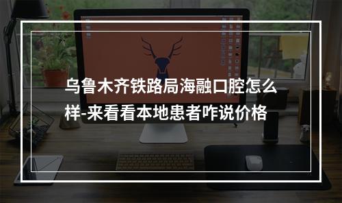 乌鲁木齐铁路局海融口腔怎么样-来看看本地患者咋说价格