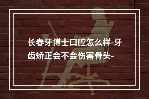 长春牙博士口腔怎么样-牙齿矫正会不会伤害骨头-