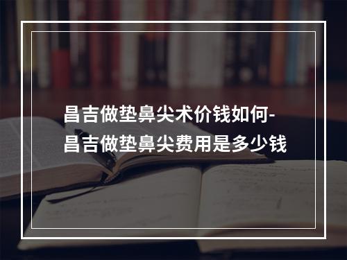 昌吉做垫鼻尖术价钱如何-昌吉做垫鼻尖费用是多少钱