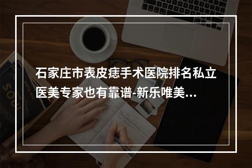 石家庄市表皮痣手术医院排名私立医美专家也有靠谱-新乐唯美召香皮肤管理中心