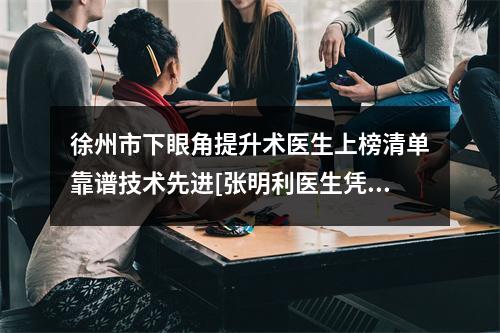 徐州市下眼角提升术医生上榜清单靠谱技术先进[张明利医生凭实力冲进榜前三]