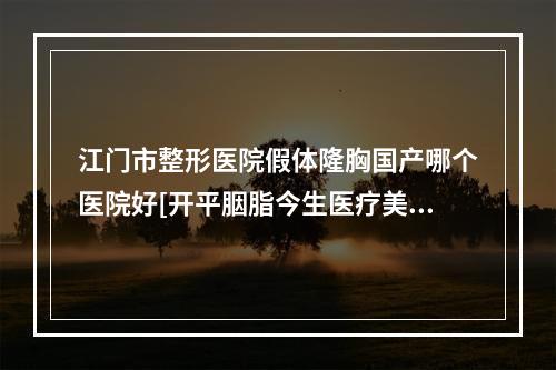 江门市整形医院假体隆胸国产哪个医院好[开平胭脂今生医疗美容门诊部是人气高的]