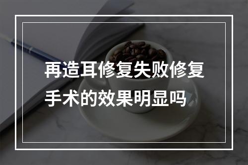 再造耳修复失败修复手术的效果明显吗