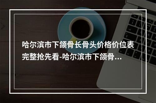 哈尔滨市下颌骨长骨头价格价位表完整抢先看-哈尔滨市下颌骨长骨头医院一般要多少钱