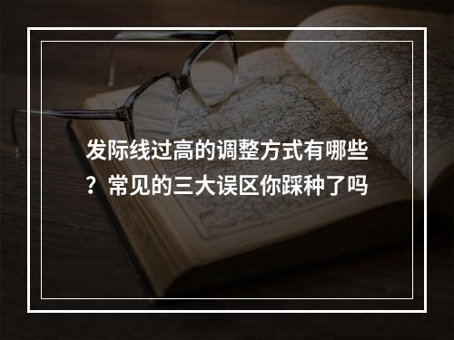 发际线过高的调整方式有哪些？常见的三大误区你踩种了吗