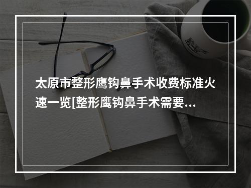 太原市整形鹰钩鼻手术收费标准火速一览[整形鹰钩鼻手术需要准备多少钱]