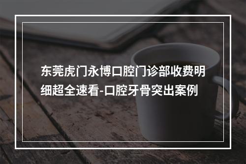 东莞虎门永博口腔门诊部收费明细超全速看-口腔牙骨突出案例