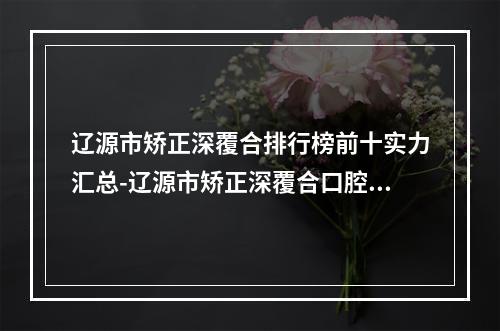 辽源市矫正深覆合排行榜前十实力汇总-辽源市矫正深覆合口腔医生