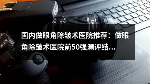 国内做眼角除皱术医院推荐：做眼角除皱术医院前50强测评结果出