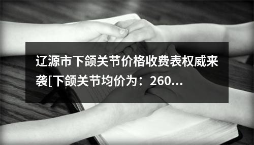 辽源市下颌关节价格收费表权威来袭[下颌关节均价为：26073元]