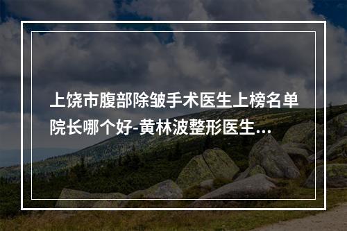 上饶市腹部除皱手术医生上榜名单院长哪个好-黄林波整形医生top级实力