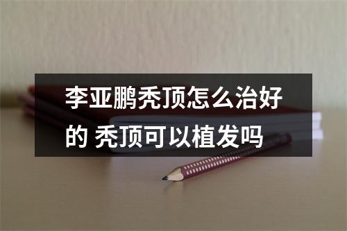 李亚鹏秃顶怎么治好的 秃顶可以植发吗