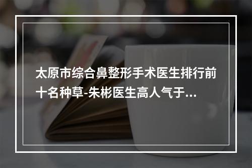 太原市综合鼻整形手术医生排行前十名种草-朱彬医生高人气于此