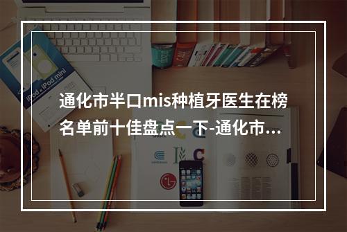 通化市半口mis种植牙医生在榜名单前十佳盘点一下-通化市半口mis种植牙口腔医生