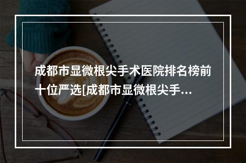 成都市显微根尖手术医院排名榜前十位严选[成都市显微根尖手术口腔医院总有一家适合你]