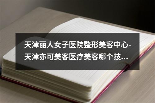 天津丽人女子医院整形美容中心-天津亦可美客医疗美容哪个技术更上一楼