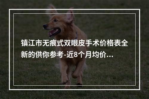 镇江市无痕式双眼皮手术价格表全新的供你参考-近8个月均价为8899元