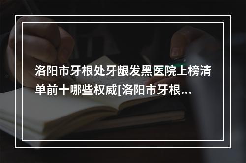 洛阳市牙根处牙龈发黑医院上榜清单前十哪些权威[洛阳市牙根处牙龈发黑口腔医院实力不可小看]