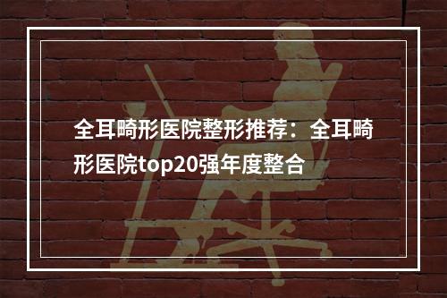 全耳畸形医院整形推荐：全耳畸形医院top20强年度整合