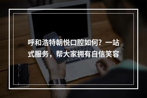 呼和浩特朝悦口腔如何？一站式服务，帮大家拥有自信笑容