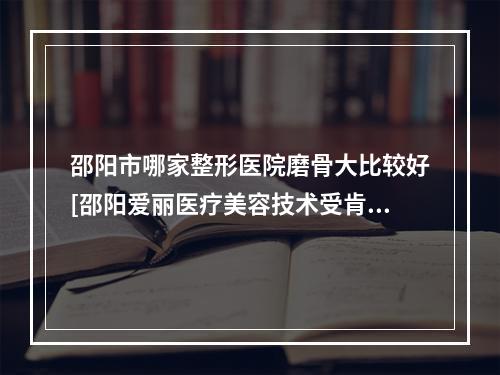 邵阳市哪家整形医院磨骨大比较好[邵阳爱丽医疗美容技术受肯定]