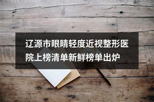 辽源市眼睛轻度近视整形医院上榜清单新鲜榜单出炉