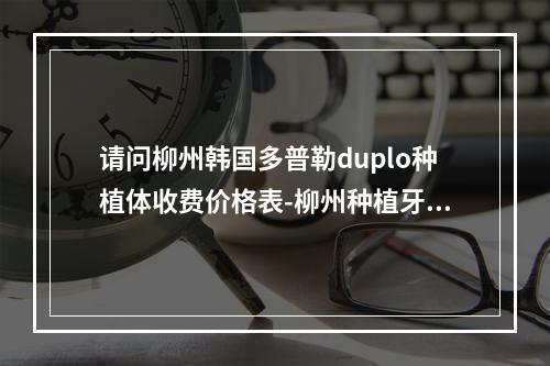 请问柳州韩国多普勒duplo种植体收费价格表-柳州种植牙给力优惠-